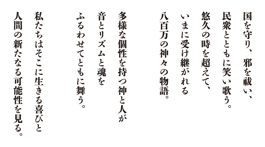 国を守り、邪を祓い、民衆とともに笑い歌う。悠久の時を超えて、いまに受け継がれる八百万の神々の物語。多様な個性を持つ神と人が音とリズムと魂をふるわせてともに舞う。私たちはそこに生きる喜びと人間の新たなる可能性を見る。