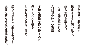 国を守り、邪を祓い、民衆とともに笑い歌う。悠久の時を超えて、いまに受け継がれる八百万の神々の物語。多様な個性を持つ神と人が音とリズムと魂をふるわせてともに舞う。私たちはそこに生きる喜びと人間の新たなる可能性を見る。