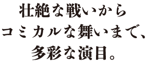 壮絶な戦いからコミカルな舞いまで、多彩な演目